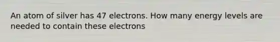 An atom of silver has 47 electrons. How many energy levels are needed to contain these electrons