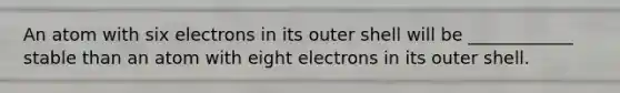 An atom with six electrons in its outer shell will be ____________ stable than an atom with eight electrons in its outer shell.