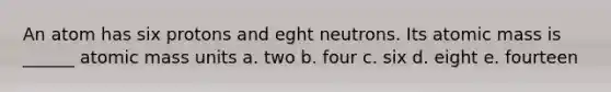 An atom has six protons and eght neutrons. Its atomic mass is ______ atomic mass units a. two b. four c. six d. eight e. fourteen