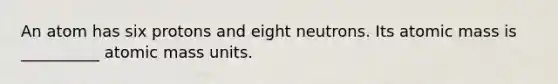 An atom has six protons and eight neutrons. Its atomic mass is __________ atomic mass units.