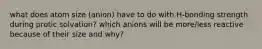 what does atom size (anion) have to do with H-bonding strength during protic solvation? which anions will be more/less reactive because of their size and why?