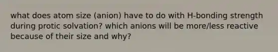 what does atom size (anion) have to do with H-bonding strength during protic solvation? which anions will be more/less reactive because of their size and why?