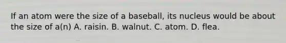 If an atom were the size of a baseball, its nucleus would be about the size of a(n) A. raisin. B. walnut. C. atom. D. flea.