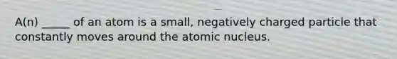 A(n) _____ of an atom is a small, negatively charged particle that constantly moves around the atomic nucleus.