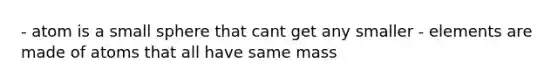 - atom is a small sphere that cant get any smaller - elements are made of atoms that all have same mass