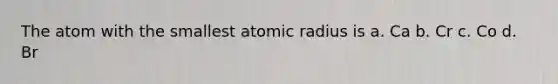 The atom with the smallest atomic radius is a. Ca b. Cr c. Co d. Br