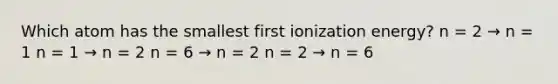 Which atom has the smallest first ionization energy? n = 2 → n = 1 n = 1 → n = 2 n = 6 → n = 2 n = 2 → n = 6