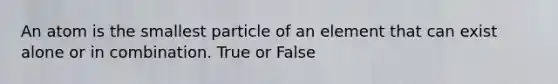 An atom is the smallest particle of an element that can exist alone or in combination. True or False