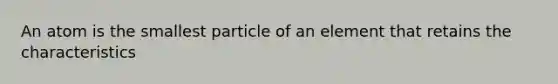 An atom is the smallest particle of an element that retains the characteristics