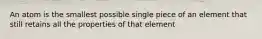 An atom is the smallest possible single piece of an element that still retains all the properties of that element