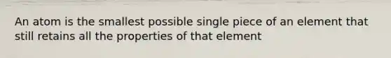 An atom is the smallest possible single piece of an element that still retains all the properties of that element