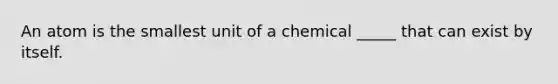 An atom is the smallest unit of a chemical _____ that can exist by itself.