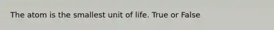 The atom is the smallest unit of life. True or False