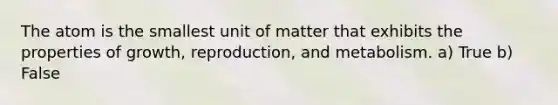 The atom is the smallest unit of matter that exhibits the properties of growth, reproduction, and metabolism. a) True b) False