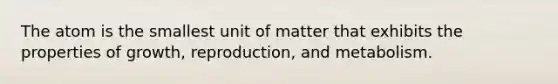 The atom is the smallest unit of matter that exhibits the properties of growth, reproduction, and metabolism.