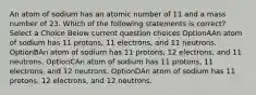 An atom of sodium has an atomic number of 11 and a mass number of 23. Which of the following statements is correct? Select a Choice Below current question choices OptionAAn atom of sodium has 11 protons, 11 electrons, and 11 neutrons. OptionBAn atom of sodium has 11 protons, 12 electrons, and 11 neutrons. OptionCAn atom of sodium has 11 protons, 11 electrons, and 12 neutrons. OptionDAn atom of sodium has 11 protons, 12 electrons, and 12 neutrons.