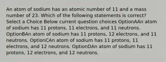 An atom of sodium has an atomic number of 11 and a mass number of 23. Which of the following statements is correct? Select a Choice Below current question choices OptionAAn atom of sodium has 11 protons, 11 electrons, and 11 neutrons. OptionBAn atom of sodium has 11 protons, 12 electrons, and 11 neutrons. OptionCAn atom of sodium has 11 protons, 11 electrons, and 12 neutrons. OptionDAn atom of sodium has 11 protons, 12 electrons, and 12 neutrons.