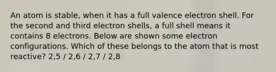 An atom is stable, when it has a full valence electron shell. For the second and third electron shells, a full shell means it contains 8 electrons. Below are shown some electron configurations. Which of these belongs to the atom that is most reactive? 2,5 / 2,6 / 2,7 / 2,8