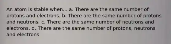 An atom is stable when... a. There are the same number of protons and electrons. b. There are the same number of protons and neutrons. c. There are the same number of neutrons and electrons. d. There are the same number of protons, neutrons and electrons