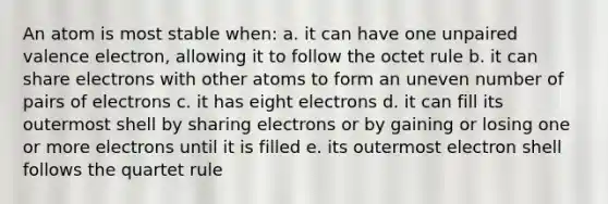 An atom is most stable when: a. it can have one unpaired valence electron, allowing it to follow the octet rule b. it can share electrons with other atoms to form an uneven number of pairs of electrons c. it has eight electrons d. it can fill its outermost shell by sharing electrons or by gaining or losing one or more electrons until it is filled e. its outermost electron shell follows the quartet rule