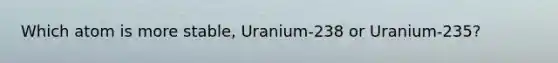 Which atom is more stable, Uranium-238 or Uranium-235?