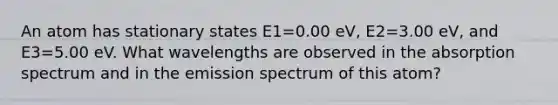 An atom has stationary states E1=0.00 eV, E2=3.00 eV, and E3=5.00 eV. What wavelengths are observed in the absorption spectrum and in the emission spectrum of this atom?