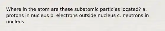 Where in the atom are these subatomic particles located? a. protons in nucleus b. electrons outside nucleus c. neutrons in nucleus