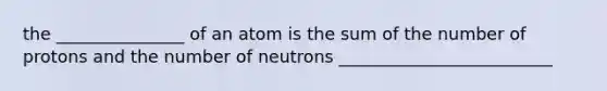 the _______________ of an atom is the sum of the number of protons and the number of neutrons _________________________