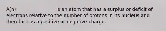 A(n) ________________ is an atom that has a surplus or deficit of electrons relative to the number of protons in its nucleus and therefor has a positive or negative charge.