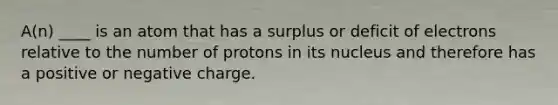 A(n) ____ is an atom that has a surplus or deficit of electrons relative to the number of protons in its nucleus and therefore has a positive or negative charge.