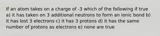 If an atom takes on a charge of -3 which of the following if true a) it has taken on 3 additional neutrons to form an ionic bond b) it has lost 3 electrons c) it has 3 protons d) it has the same number of protons as electrons e) none are true