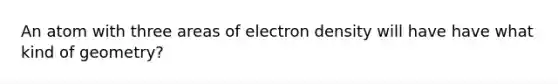 An atom with three areas of electron density will have have what kind of geometry?