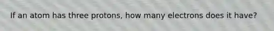If an atom has three protons, how many electrons does it have?