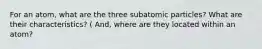 For an atom, what are the three subatomic particles? What are their characteristics? ( And, where are they located within an atom?