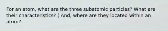 For an atom, what are the three subatomic particles? What are their characteristics? ( And, where are they located within an atom?