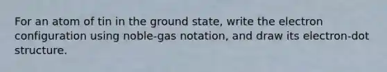 For an atom of tin in the ground state, write the electron configuration using noble-gas notation, and draw its electron-dot structure.