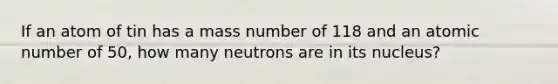 If an atom of tin has a mass number of 118 and an atomic number of 50, how many neutrons are in its nucleus?