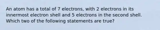 An atom has a total of 7 electrons, with 2 electrons in its innermost electron shell and 5 electrons in the second shell. Which two of the following statements are true?