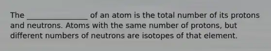 The ________________ of an atom is the total number of its protons and neutrons. Atoms with the same number of protons, but different numbers of neutrons are isotopes of that element.