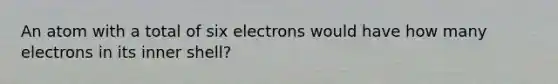 An atom with a total of six electrons would have how many electrons in its inner shell?