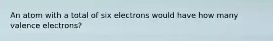 An atom with a total of six electrons would have how many valence electrons?