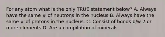 For any atom what is the only TRUE statement below? A. Always have the same # of neutrons in the nucleus B. Always have the same # of protons in the nucleus. C. Consist of bonds b/w 2 or more elements D. Are a compilation of minerals.