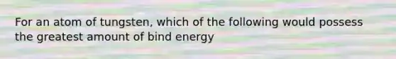 For an atom of tungsten, which of the following would possess the greatest amount of bind energy