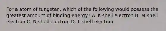 For a atom of tungsten, which of the following would possess the greatest amount of binding energy? A. K-shell electron B. M-shell electron C. N-shell electron D. L-shell electron