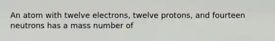 An atom with twelve electrons, twelve protons, and fourteen neutrons has a mass number of