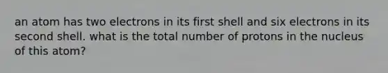 an atom has two electrons in its first shell and six electrons in its second shell. what is the total number of protons in the nucleus of this atom?