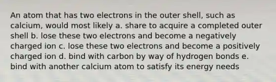 An atom that has two electrons in the outer shell, such as calcium, would most likely a. share to acquire a completed outer shell b. lose these two electrons and become a negatively charged ion c. lose these two electrons and become a positively charged ion d. bind with carbon by way of hydrogen bonds e. bind with another calcium atom to satisfy its energy needs