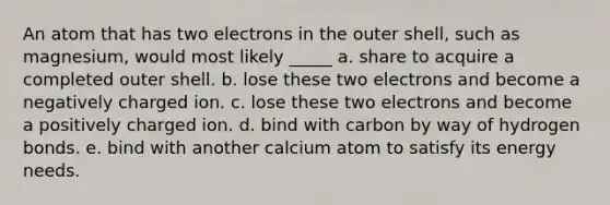 An atom that has two electrons in the outer shell, such as magnesium, would most likely _____ a. share to acquire a completed outer shell. b. lose these two electrons and become a negatively charged ion. c. lose these two electrons and become a positively charged ion. d. bind with carbon by way of hydrogen bonds. e. bind with another calcium atom to satisfy its energy needs.