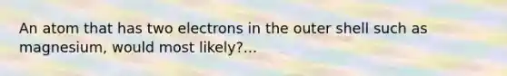 An atom that has two electrons in the outer shell such as magnesium, would most likely?...