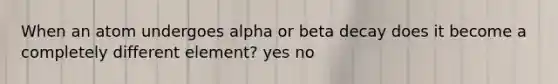 When an atom undergoes alpha or beta decay does it become a completely different element? yes no